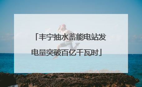 丰宁抽水蓄能电站发电量突破百亿千瓦时