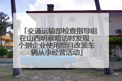 交通运输部检查指导组在山西明察暗访时发现，个别企业使用擅自改装车辆从事经营活动