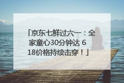 京东七鲜过六一：全家童心30分钟达 618价格持续击穿！