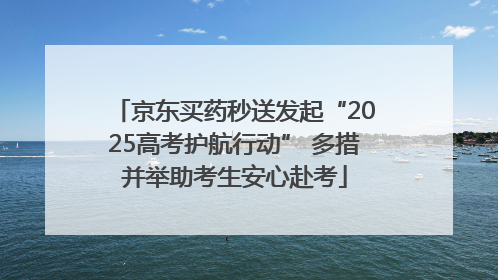 京东买药秒送发起“2025高考护航行动” 多措并举助考生安心赴考