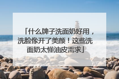 什么牌子洗面奶好用，洗脸像开了美颜！这些洗面奶太懂油皮需求