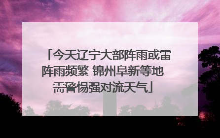 今天辽宁大部阵雨或雷阵雨频繁 锦州阜新等地需警惕强对流天气