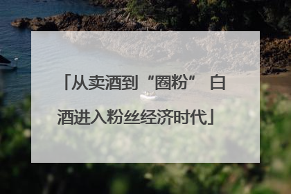 从卖酒到“圈粉” 白酒进入粉丝经济时代