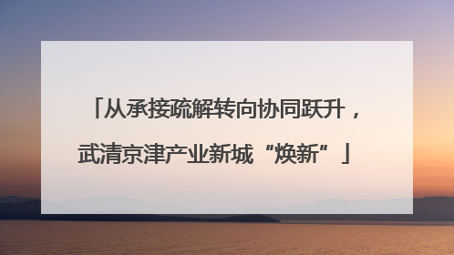从承接疏解转向协同跃升，武清京津产业新城“焕新”