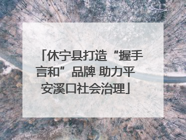 休宁县打造“握手言和”品牌 助力平安溪口社会治理