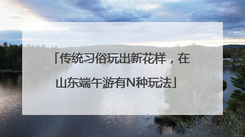 传统习俗玩出新花样，在山东端午游有N种玩法
