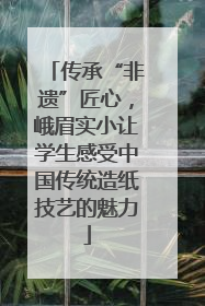 传承“非遗”匠心，峨眉实小让学生感受中国传统造纸技艺的魅力