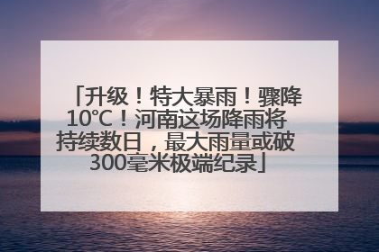 升级！特大暴雨！骤降10℃！河南这场降雨将持续数日，最大雨量或破300毫米极端纪录