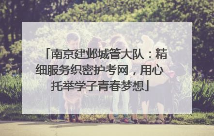 南京建邺城管大队：精细服务织密护考网，用心托举学子青春梦想