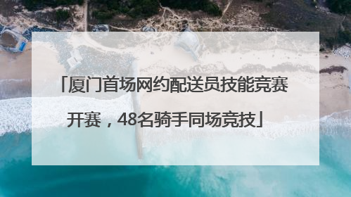 厦门首场网约配送员技能竞赛开赛，48名骑手同场竞技