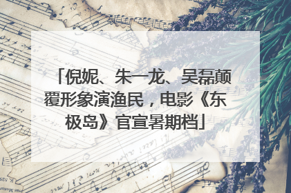 倪妮、朱一龙、吴磊颠覆形象演渔民，电影《东极岛》官宣暑期档