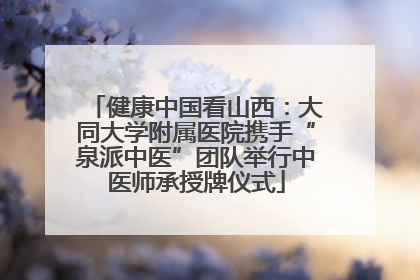 健康中国看山西：大同大学附属医院携手“泉派中医”团队举行中医师承授牌仪式