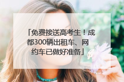 免费接送高考生！成都300辆出租车、网约车已做好准备