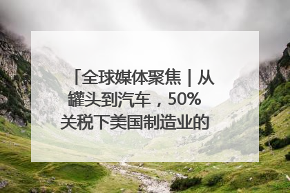 全球媒体聚焦｜从罐头到汽车，50%关税下美国制造业的“生死劫”