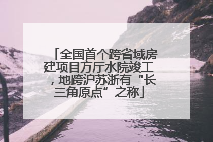 全国首个跨省域房建项目方厅水院竣工，地跨沪苏浙有“长三角原点”之称