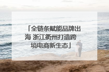 全链条赋能品牌出海 浙江衢州打造跨境电商新生态
