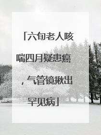 六旬老人咳喘四月疑患癌，气管镜揪出罕见病