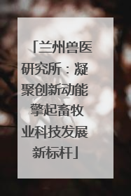 兰州兽医研究所：凝聚创新动能 擎起畜牧业科技发展新标杆