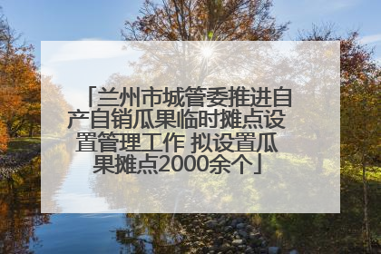 兰州市城管委推进自产自销瓜果临时摊点设置管理工作 拟设置瓜果摊点2000余个