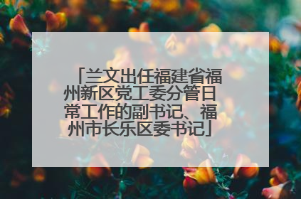 兰文出任福建省福州新区党工委分管日常工作的副书记、福州市长乐区委书记
