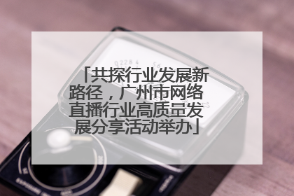 共探行业发展新路径，广州市网络直播行业高质量发展分享活动举办