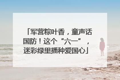 军营粽叶香，童声话国防！这个“六一”，迷彩绿里播种爱国心
