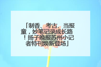 制香、考古、当报童，妙笔记录成长路！扬子晚报苏州小记者特刊焕新登场