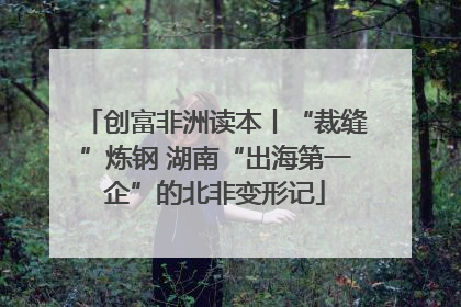 创富非洲读本丨“裁缝”炼钢 湖南“出海第一企”的北非变形记