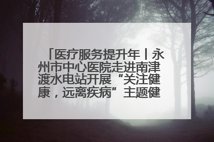 医疗服务提升年丨永州市中心医院走进南津渡水电站开展“关注健康，远离疾病”主题健康促进活动