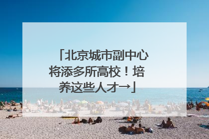北京城市副中心将添多所高校！培养这些人才→
