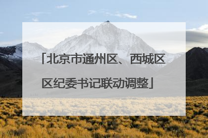 北京市通州区、西城区区纪委书记联动调整