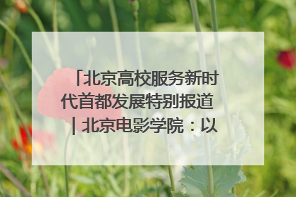 北京高校服务新时代首都发展特别报道｜北京电影学院：以光影为笔 绘就首都高质量发展新画卷