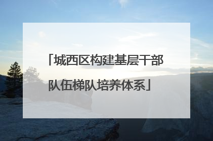 城西区构建基层干部队伍梯队培养体系
