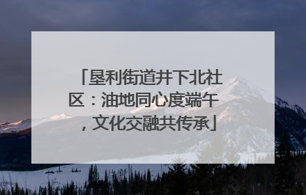 垦利街道井下北社区：油地同心度端午，文化交融共传承