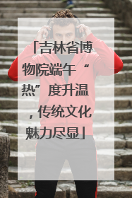吉林省博物院端午“热”度升温，传统文化魅力尽显