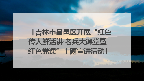 吉林市昌邑区开展“红色传人鲜活讲·老兵大课堂暨红色党课”主题宣讲活动