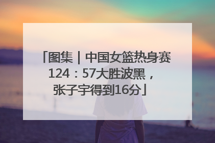 图集｜中国女篮热身赛124：57大胜波黑，张子宇得到16分