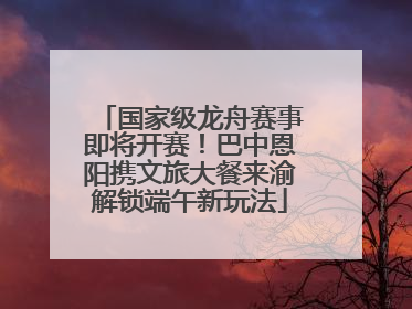 国家级龙舟赛事即将开赛！巴中恩阳携文旅大餐来渝解锁端午新玩法