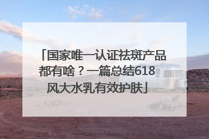 国家唯一认证祛斑产品都有啥？一篇总结618风大水乳有效护肤