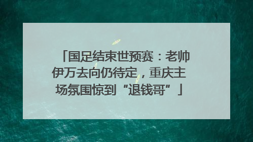 国足结束世预赛：老帅伊万去向仍待定，重庆主场氛围惊到“退钱哥”
