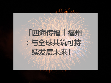 四海传福丨福州：与全球共筑可持续发展未来
