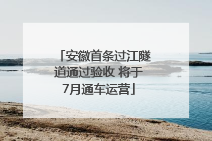 安徽首条过江隧道通过验收 将于7月通车运营