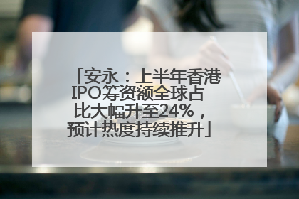 安永：上半年香港IPO筹资额全球占比大幅升至24%，预计热度持续推升