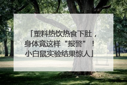 塑料热饮热食下肚，身体竟这样“报警”！小白鼠实验结果惊人