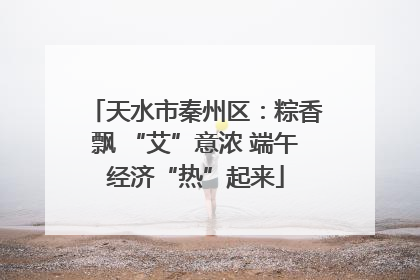 天水市秦州区：粽香飘 “艾”意浓 端午经济“热”起来