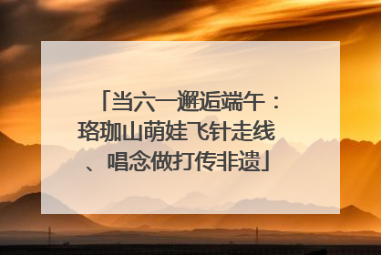 当六一邂逅端午：珞珈山萌娃飞针走线、唱念做打传非遗