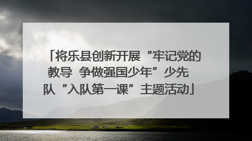 将乐县创新开展“牢记党的教导  争做强国少年”少先队“入队第一课”主题活动