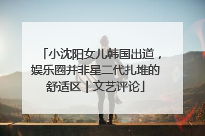 小沈阳女儿韩国出道，娱乐圈并非星二代扎堆的舒适区｜文艺评论