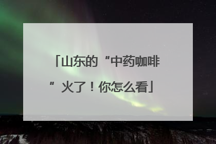 山东的“中药咖啡”火了！你怎么看