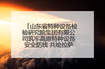 山东省特种设备检验研究院集团有限公司筑牢高原特种设备安全防线 共绘拉萨美好生活画卷
